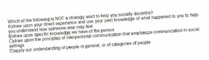 Which of the following is NOT a strategy used to help you socially decentre?
A)draw upon your direct experience and use your past knowledge of what happened to you to help you understand how someone else may feel
B)draw upon specific knowledge we have of the person
C)draw upon the principles of interpersonal communication that emphasize communication in social settings
D)apply our understanding of people in general, or of categories of people