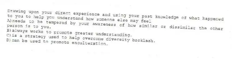 Drawing upon your direct experience and using your past knowledge of what happened to you to help you understand how someone else may feel
A)needs to be tempered by your awareness of how similar or dissimilar the other person is to you.
B)always works to promote greater understanding.
C)is a strategy used to help overcome diversity backlash.
D)can be used to promote enculteration.
