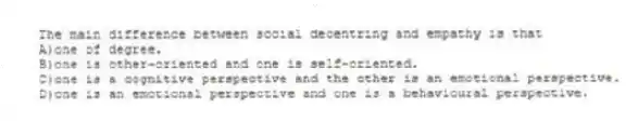 The main difference between social decentring and empathy is that
A)one of degree.
B)one is other-oriented and one is self-oriented.
C)one is a cognitive perspective and the other is an emotional perspective.
D)one is an emotional perspective and one is a behavioural perspective.