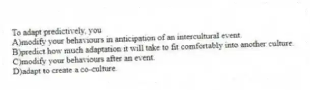 To adapt predictively, you
A)modify your behaviours in anticipation of an intercultural event.
B)predict how much adaptation it will take to fit comfortably into another culture.
C)modify your behaviours after an event.
D)adapt to create a co-culture.