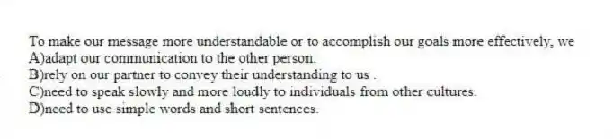 To make our message more understandable or to accomplish our goals more effectively, we
A)adapt our communication to the other person.
B)rely on our partner to convey their understanding to us .
C)need to speak slowly and more loudly to individuals from other cultures.
D)need to use simple words and short sentences.
