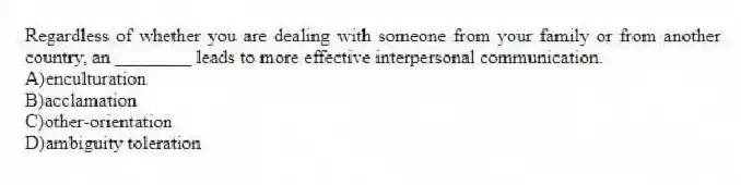 Regardless of whether you are dealing with someone from your family or from another country, an ________ leads to more effective interpersonal communication.
A)enculturation
B)acclamation
C)other-orientation
D)ambiguity toleration