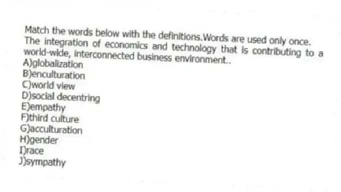 Match the words below with the definitions.Words are used only once.
-The integration of economics and technology that is contributing to a world-wide, interconnected business environment..
A)globalization
B)enculturation
C)world view
D)social decentring
E)empathy
F)third culture
G)acculturation
H)gender
I)race
J)sympathy