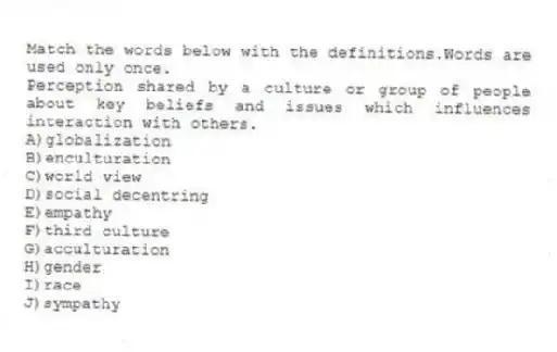 Match the words below with the definitions.Words are used only once.
-Perception shared by a culture or group of people about key beliefs and issues which influences interaction with others.
A)globalization
B)enculturation
C)world view
D)social decentring
E)empathy
F)third culture
G)acculturation
H)gender
I)race
J)sympathy