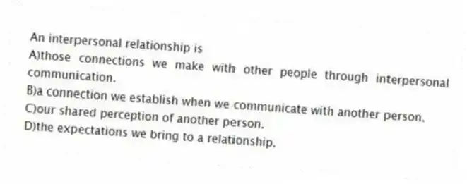 An interpersonal relationship is
A)those connections we make with other people through interpersonal communication.
B)a connection we establish when we communicate with another person.
C)our shared perception of another person.
D)the expectations we bring to a relationship.