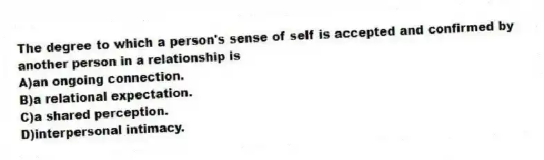 The degree to which a person's sense of self is accepted and confirmed by another person in a relationship is
A)an ongoing connection.
B)a relational expectation.
C)a shared perception.
D)interpersonal intimacy.