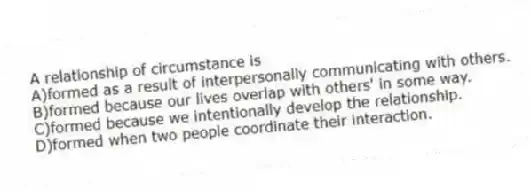 A relationship of circumstance is
A)formed as a result of interpersonally communicating with others.
B)formed because our lives overlap with others' in some way.
C)formed because we intentionally develop the relationship.
D)formed when two people coordinate their interaction.