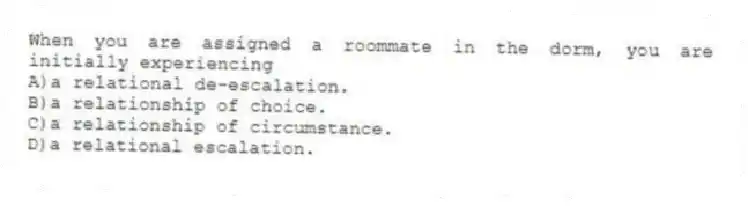 When you are assigned a roommate in the dorm, you are initially experiencing
A)a relational de-escalation.
B)a relationship of choice.
C)a relationship of circumstance.
D)a relational escalation.