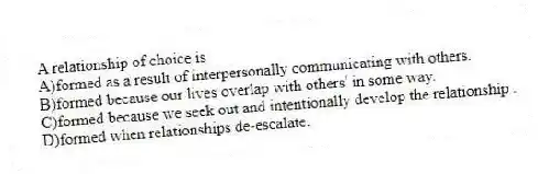 A relationship of choice is
A)formed as a result of interpersonally communicating with others.
B)formed because our lives overlap with others' in some way.
C)formed because we seek out and intentionally develop the relationship .
D)formed when relationships de-escalate.