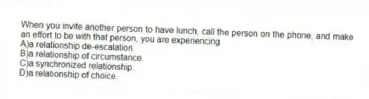 When you invite another person to have lunch, call the person on the phone, and make an effort to be with that person, you are experiencing
A)a relationship de-escalation.
B)a relationship of circumstance.
C)a synchronized relationship.
D)a relationship of choice.
