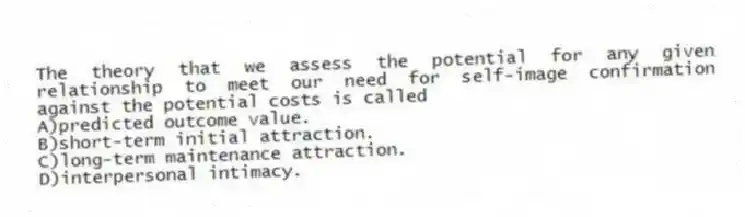 The theory that we assess the potential for any given relationship to meet our need for self-image confirmation against the potential costs is called
A)predicted outcome value.
B)short-term initial attraction.
C)long-term maintenance attraction.
D)interpersonal intimacy.