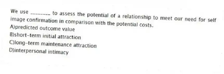 We use ________ to assess the potential of a relationship to meet our need for self image confirmation in comparison with the potential costs.
A)predicted outcome value
B)short-term initial attraction
C)long-term maintenance attraction
D)interpersonal intimacy