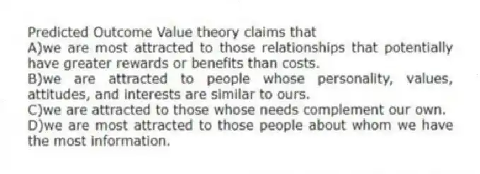 Predicted Outcome Value theory claims that
A)we are most attracted to those relationships that potentially have greater rewards or benefits than costs.
B)we are attracted to people whose personality, values, attitudes, and interests are similar to ours.
C)we are attracted to those whose needs complement our own.
D)we are most attracted to those people about whom we have the most information.