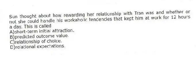 Sun thought about how rewarding her relationship with Tran was and whether or not she could handle his workaholic tendencies that kept him at work for 12 hours a day. This is called
A)short-term initial attraction.
B)predicted outcome value.
C)relationship of choice.
D)relational expectations.