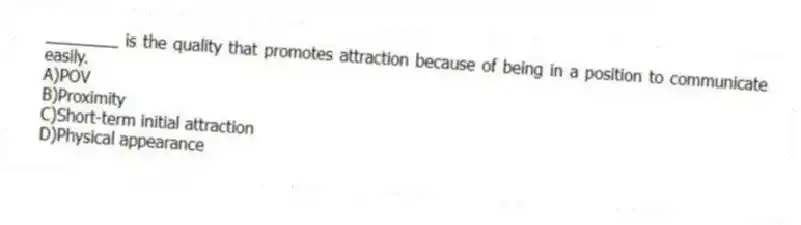 ________ is the quality that promotes attraction because of being in a position to communicate easily.
A)POV
B)Proximity
C)Short-term initial attraction
D)Physical appearance
