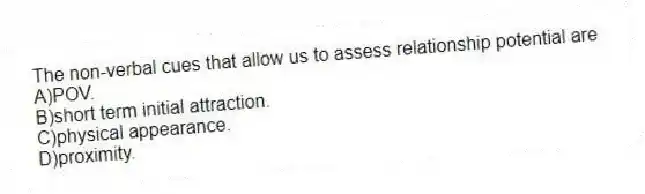 The non-verbal cues that allow us to assess relationship potential are
A)POV.
B)short term initial attraction.
C)physical appearance.
D)proximity.