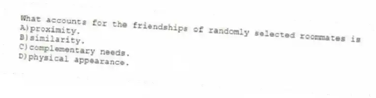 What accounts for the friendships of randomly selected roommates is
A)proximity.
B)similarity.
C)complementary needs.
D)physical appearance.