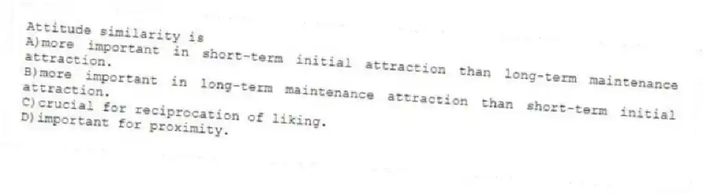 Attitude similarity is
A)more important in short-term initial attraction than long-term maintenance attraction.
B)more important in long-term maintenance attraction than short-term initial attraction.
C)crucial for reciprocation of liking.
D)important for proximity.