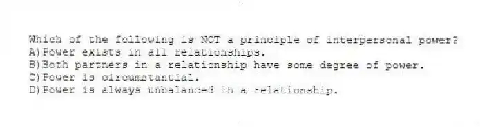 Which of the following is NOT a principle of interpersonal power?
A)Power exists in all relationships.
B)Both partners in a relationship have some degree of power.
C)Power is circumstantial.
D)Power is always unbalanced in a relationship.