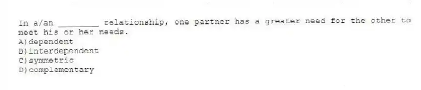 In a/an ________ relationship, one partner has a greater need for the other to meet his or her needs.
A)dependent
B)interdependent
C)symmetric
D)complementary