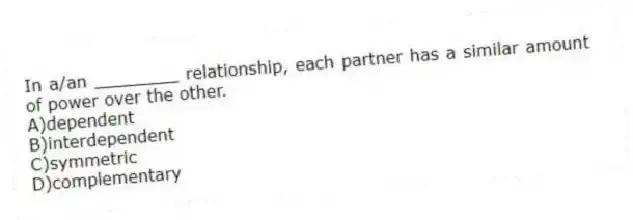 In a/an ________ relationship, each partner has a similar amount of power over the other.
A)dependent
B)interdependent
C)symmetric
D)complementary