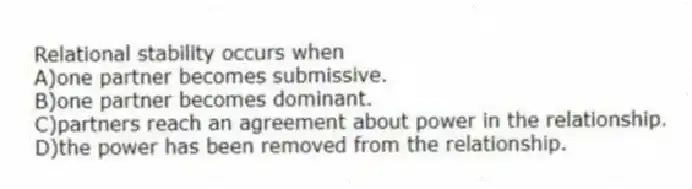 Relational stability occurs when
A)one partner becomes submissive.
B)one partner becomes dominant.
C)partners reach an agreement about power in the relationship.
D)the power has been removed from the relationship.