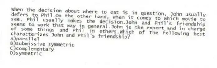 When the decision about where to eat is in question, John usually defers to Phil.On the other hand, when it comes to which movie to see, Phil usually makes the decision.John and Phil's friendship seems to work that way in general.John is the expert and in charge of some things and Phil in others.Which of the following best characterizes John and Phil's friendship?
A)parallel
B)submissive symmetric
C)complementary
D)symmetric