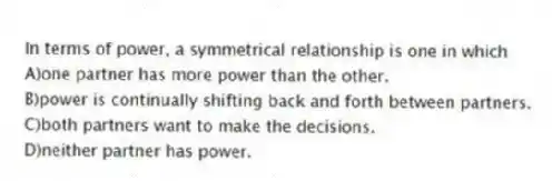 In terms of power, a symmetrical relationship is one in which
A)one partner has more power than the other.
B)power is continually shifting back and forth between partners.
C)both partners want to make the decisions.
D)neither partner has power.