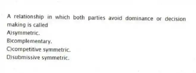A relationship in which both parties avoid dominance or decision making is called
A)symmetric.
B)complementary.
C)competitive symmetric.
D)submissive symmetric.