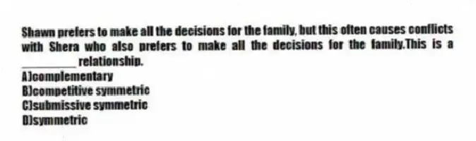 Shawn prefers to make all the decisions for the family, but this often causes conflicts with Shera who also prefers to make all the decisions for the family.This is a ________ relationship.
A)complementary
B)competitive symmetric
C)submissive symmetric
D)symmetric