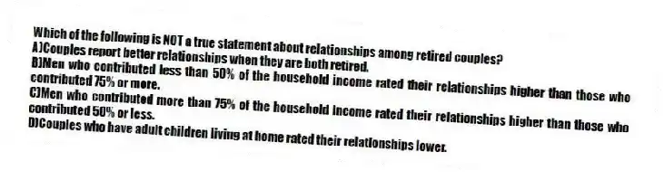 Which of the following is NOT a true statement about relationships among retired couples?
A)Couples report better relationships when they are both retired.
B)Men who contributed less than 50% of the household income rated their relationships higher than those who contributed 75% or more.
C)Men who contributed more than 75% of the household income rated their relationships higher than those who contributed 50% or less.
D)Couples who have adult children living at home rated their relationships lower.