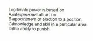 Legitimate power is based on
A)interpersonal attraction.
B)appointment or election to a position.
C)knowledge and skill in a particular area.
D)the ability to punish.