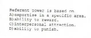 Referent power is based on
A)expertise in a specific area.
B)ability to reward.
C)interpersonal attraction.
D)ability to punish.
