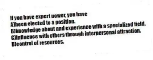 If you have expert power, you have
A)been elected to a position.
B)knowledge about and experience with a specialized field.
C)influence with others through interpersonal attraction.
D)control of resources.