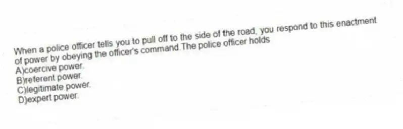 When a police officer tells you to pull off to the side of the road, you respond to this enactment of power by obeying the officer's command.The police officer holds
A)coercive power.
B)referent power.
C)legitimate power.
D)expert power.