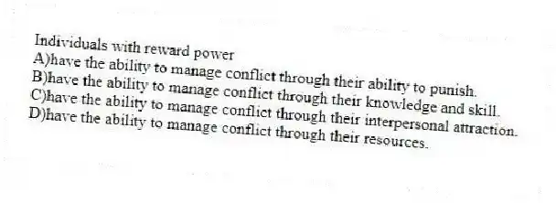 Individuals with reward power
A)have the ability to manage conflict through their ability to punish.
B)have the ability to manage conflict through their knowledge and skill.
C)have the ability to manage conflict through their interpersonal attraction.
D)have the ability to manage conflict through their resources.