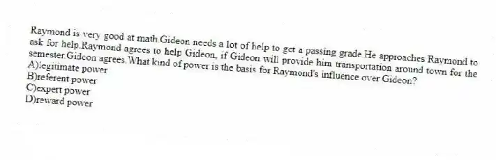 Raymond is very good at math.Gideon needs a lot of help to get a passing grade.He approaches Raymond to ask for help.Raymond agrees to help Gideon, if Gideon will provide him transportation around town for the semester.Gideon agrees.What kind of power is the basis for Raymond's influence over Gideon?
A)legitimate power
B)referent power
C)expert power
D)reward power