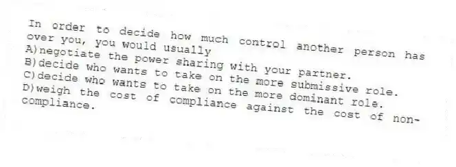 In order to decide how much control another person has over you, you would usually
A)negotiate the power sharing with your partner.
B)decide who wants to take on the more submissive role.
C)decide who wants to take on the more dominant role.
D)weigh the cost of compliance against the cost of non-compliance.