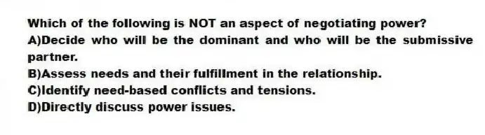 Which of the following is NOT an aspect of negotiating power?
A)Decide who will be the dominant and who will be the submissive partner.
B)Assess needs and their fulfillment in the relationship.
C)Identify need-based conflicts and tensions.
D)Directly discuss power issues.