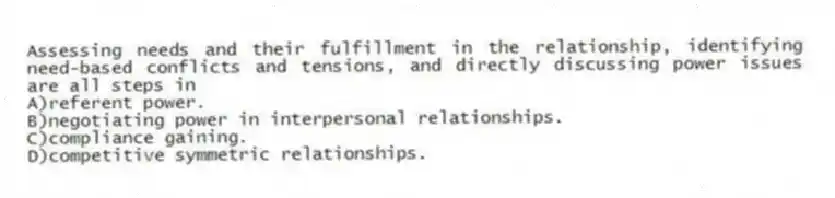 Assessing needs and their fulfillment in the relationship, identifying need-based conflicts and tensions, and directly discussing power issues are all steps in
A)referent power.
B)negotiating power in interpersonal relationships.
C)compliance gaining.
D)competitive symmetric relationships.