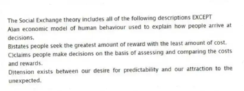 The Social Exchange theory includes all of the following descriptions EXCEPT
A)an economic model of human behaviour used to explain how people arrive at decisions.
B)states people seek the greatest amount of reward with the least amount of cost.
C)claims people make decisions on the basis of assessing and comparing the costs and rewards.
D)tension exists between our desire for predictability and our attraction to the unexpected.