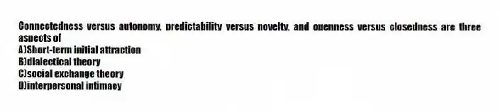 Connectedness versus autonomy, predictability versus novelty, and openness versus closedness are three aspects of
A)Short-term initial attraction
B)dialectical theory
C)social exchange theory
D)interpersonal intimacy