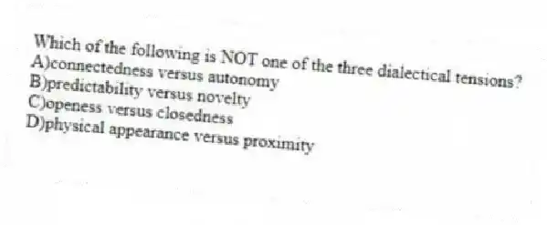 Which of the following is NOT one of the three dialectical tensions?
A)connectedness versus autonomy
B)predictability versus novelty
C)openess versus closedness
D)physical appearance versus proximity