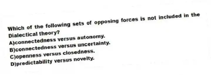 Which of the following sets of opposing forces is not included in the Dialectical theory?
A)connectedness versus autonomy.
B)connectedness versus uncertainty.
C)openness versus closedness.
D)predictability versus novelty.