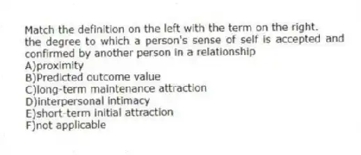 Match the definition on the left with the term on the right.
-the degree to which a person's sense of self is accepted and confirmed by another person in a relationship
A)proximity
B)Predicted outcome value
C)long-term maintenance attraction
D)interpersonal intimacy
E)short-term initial attraction
F)not applicable