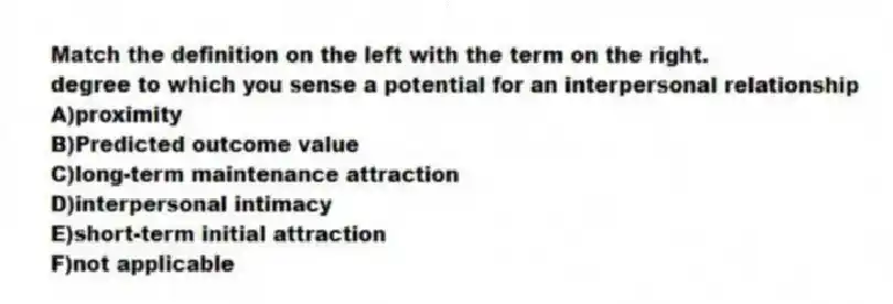 Match the definition on the left with the term on the right.
-degree to which you sense a potential for an interpersonal relationship
A)proximity
B)Predicted outcome value
C)long-term maintenance attraction
D)interpersonal intimacy
E)short-term initial attraction
F)not applicable