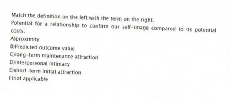 Match the definition on the left with the term on the right.
-Potential for a relationship to confirm our self-image compared to its potential costs.
A)proximity
B)Predicted outcome value
C)long-term maintenance attraction
D)interpersonal intimacy
E)short-term initial attraction
F)not applicable