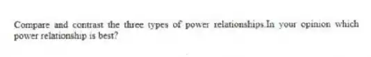 Compare and contrast the three types of power relationships.In your opinion which power relationship is best?