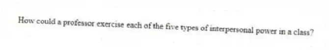 How could a professor exercise each of the five types of interpersonal power in a class?