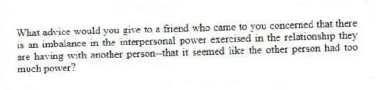What advice would you give to a friend who came to you concerned that there is an imbalance in the interpersonal power exercised in the relationship they are having with another person--that it seemed like the other person had too much power?